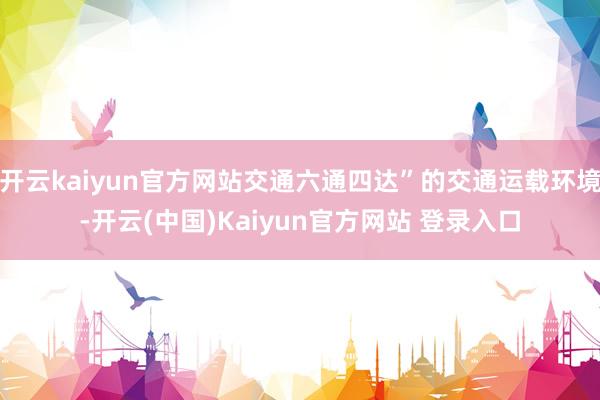 开云kaiyun官方网站交通六通四达”的交通运载环境-开云(中国)Kaiyun官方网站 登录入口