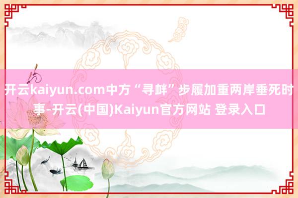 开云kaiyun.com中方“寻衅”步履加重两岸垂死时事-开云(中国)Kaiyun官方网站 登录入口