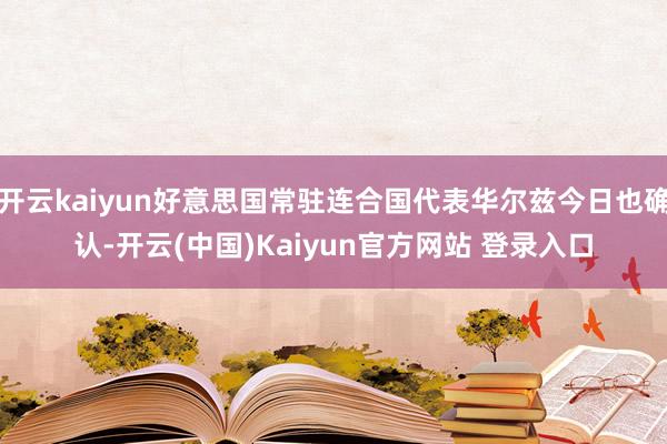 开云kaiyun好意思国常驻连合国代表华尔兹今日也确认-开云(中国)Kaiyun官方网站 登录入口