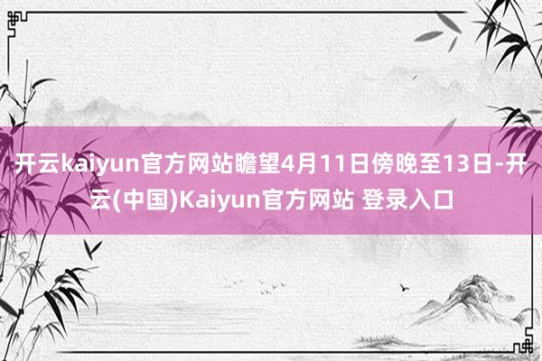 开云kaiyun官方网站瞻望4月11日傍晚至13日-开云(中国)Kaiyun官方网站 登录入口