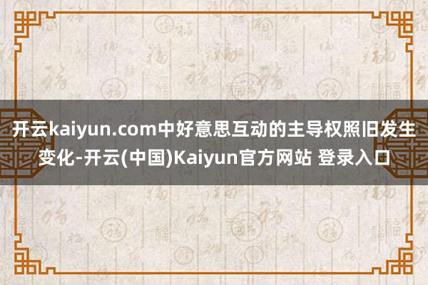 开云kaiyun.com中好意思互动的主导权照旧发生变化-开云(中国)Kaiyun官方网站 登录入口