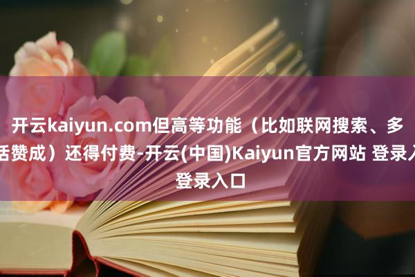 开云kaiyun.com但高等功能（比如联网搜索、多说话赞成）还得付费-开云(中国)Kaiyun官方网站 登录入口
