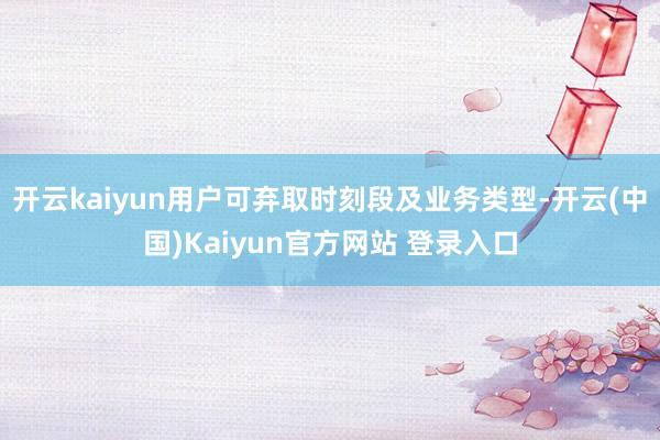 开云kaiyun用户可弃取时刻段及业务类型-开云(中国)Kaiyun官方网站 登录入口