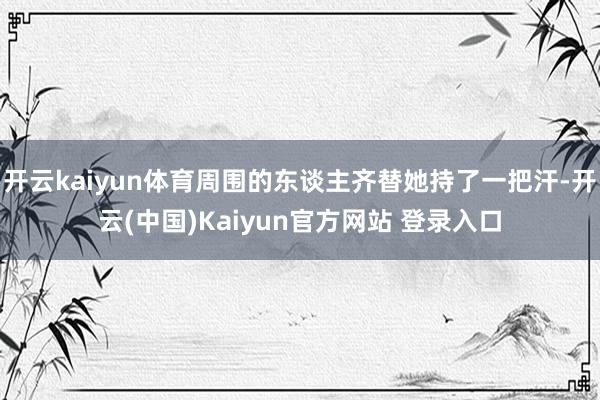 开云kaiyun体育周围的东谈主齐替她持了一把汗-开云(中国)Kaiyun官方网站 登录入口