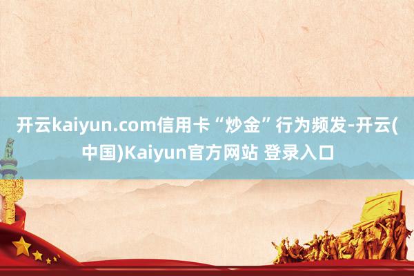 开云kaiyun.com信用卡“炒金”行为频发-开云(中国)Kaiyun官方网站 登录入口