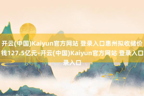 开云(中国)Kaiyun官方网站 登录入口惠州拟收储价钱127.5亿元-开云(中国)Kaiyun官方网站 登录入口