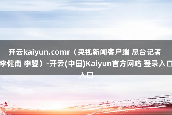 开云kaiyun.comr（央视新闻客户端 总台记者 李健南 李曌）-开云(中国)Kaiyun官方网站 登录入口