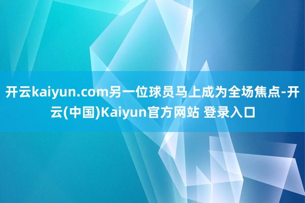 开云kaiyun.com另一位球员马上成为全场焦点-开云(中国)Kaiyun官方网站 登录入口