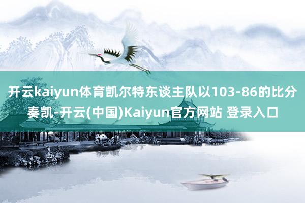 开云kaiyun体育凯尔特东谈主队以103-86的比分奏凯-开云(中国)Kaiyun官方网站 登录入口