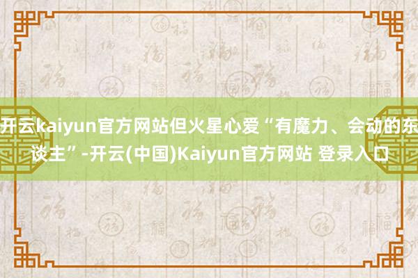 开云kaiyun官方网站但火星心爱“有魔力、会动的东谈主”-开云(中国)Kaiyun官方网站 登录入口