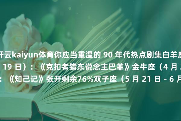 开云kaiyun体育你应当重温的 90 年代热点剧集白羊座（3 月 21 日 - 4 月 19 日）：《克扣者猎东说念主巴菲》金牛座（4 月 20 日 - 5 月 20 日）：《知己记》张开剩余76%双子座（5 月 21 日 - 6 月 20 日）：《费莉希蒂》巨蟹座（6 月 21 日 - 7 月 22 日）：《莫莎》狮子座（7 月 23 日 - 8 月 22 日）：《飞越比佛利》予方聊糊口处女座（8 月 23 日 - 9 月 22 日）：《X 档案》天秤座（9 月 23 日 - 10 月 22 日）：《空想皆市》天蝎座（10 月 23 日 - 11 月 21 日）：《圣女魔咒》弓手座（11 月 22 日 - 12 月 21 日）：《清新王子妙事多》摩羯座（12 月 22 日 - 1 月 19 日）：《恋爱时间》水瓶座（1 月 20 日 - 2 月 18 日）：《拽妹黛薇儿》双鱼座（2 月 19 日 - 3 月 20 日）：《青娥巫师萨布丽娜》予方聊糊口 发布于：山东省-开云(中国)Kaiyun官方网站 登录入口