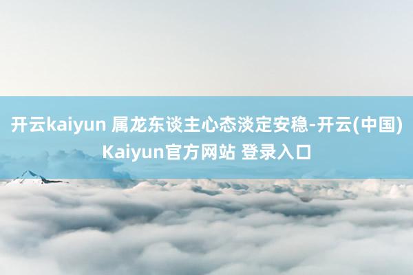 开云kaiyun 属龙东谈主心态淡定安稳-开云(中国)Kaiyun官方网站 登录入口