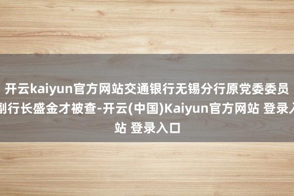 开云kaiyun官方网站交通银行无锡分行原党委委员、副行长盛金才被查-开云(中国)Kaiyun官方网站 登录入口