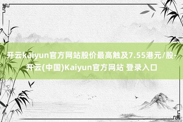 开云kaiyun官方网站股价最高触及7.55港元/股-开云(中国)Kaiyun官方网站 登录入口
