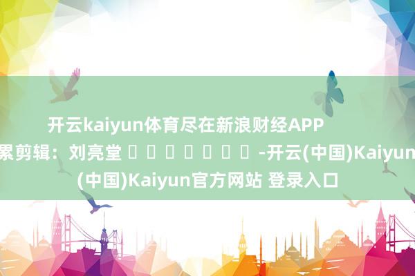 开云kaiyun体育尽在新浪财经APP 连累剪辑:刘亮堂 -开云(中国)Kaiyun官方网站 登录入口