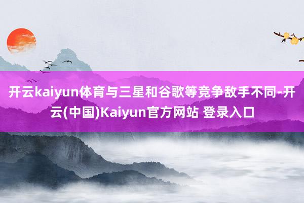 开云kaiyun体育　　与三星和谷歌等竞争敌手不同-开云(中国)Kaiyun官方网站 登录入口