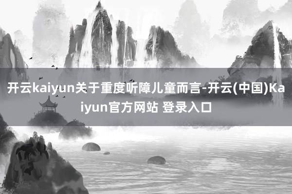 开云kaiyun关于重度听障儿童而言-开云(中国)Kaiyun官方网站 登录入口