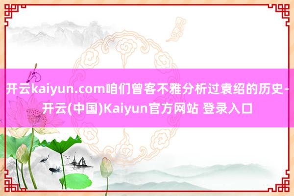 开云kaiyun.com咱们曾客不雅分析过袁绍的历史-开云(中国)Kaiyun官方网站 登录入口