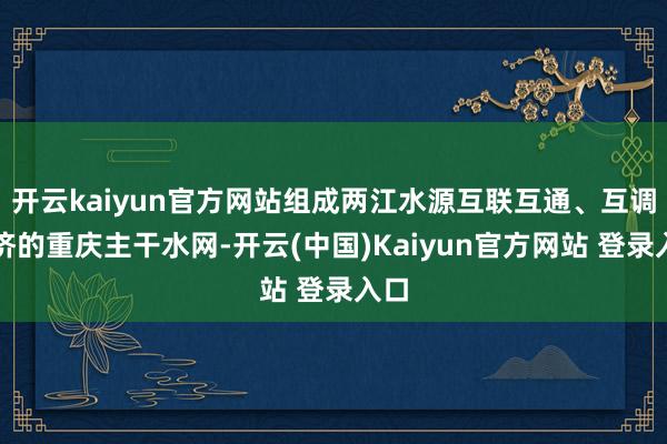 开云kaiyun官方网站组成两江水源互联互通、互调互济的重庆主干水网-开云(中国)Kaiyun官方网站 登录入口