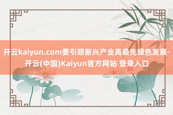 开云kaiyun.com要引颈新兴产业高最先绿色发展-开云(中国)Kaiyun官方网站 登录入口