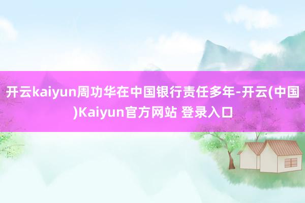 开云kaiyun周功华在中国银行责任多年-开云(中国)Kaiyun官方网站 登录入口