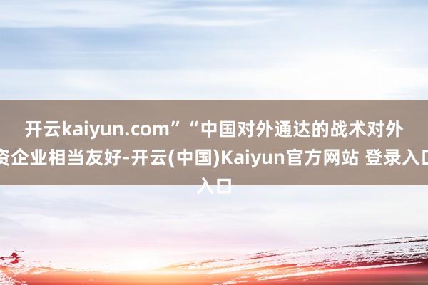 开云kaiyun.com”　　“中国对外通达的战术对外资企业相当友好-开云(中国)Kaiyun官方网站 登录入口