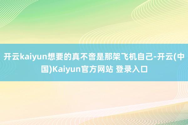 开云kaiyun想要的真不啻是那架飞机自己-开云(中国)Kaiyun官方网站 登录入口