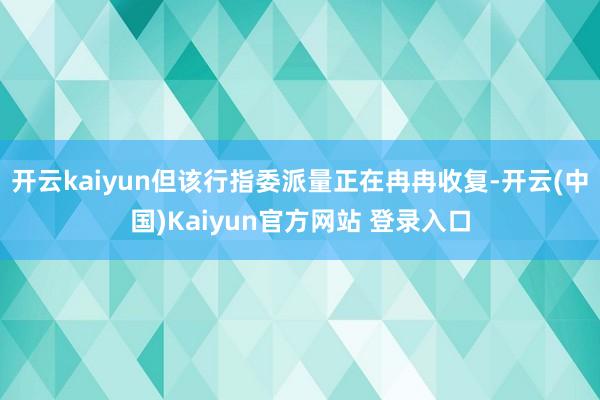 开云kaiyun但该行指委派量正在冉冉收复-开云(中国)Kaiyun官方网站 登录入口