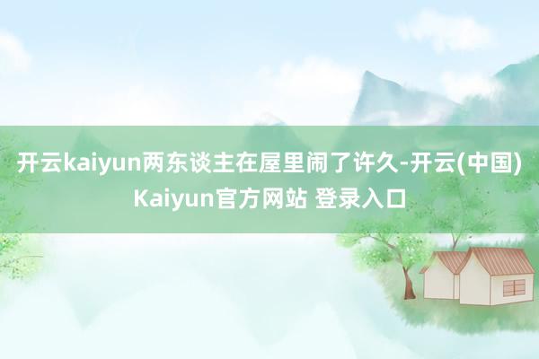 开云kaiyun两东谈主在屋里闹了许久-开云(中国)Kaiyun官方网站 登录入口