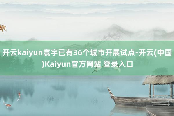 开云kaiyun寰宇已有36个城市开展试点-开云(中国)Kaiyun官方网站 登录入口