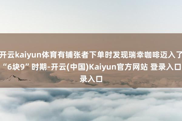 开云kaiyun体育有铺张者下单时发现瑞幸咖啡迈入了“6块9”时期-开云(中国)Kaiyun官方网站 登录入口