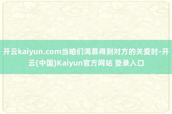 开云kaiyun.com当咱们渴慕得到对方的关爱时-开云(中国)Kaiyun官方网站 登录入口