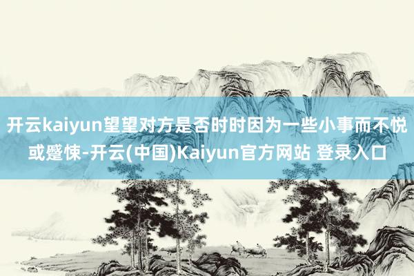 开云kaiyun望望对方是否时时因为一些小事而不悦或蹙悚-开云(中国)Kaiyun官方网站 登录入口