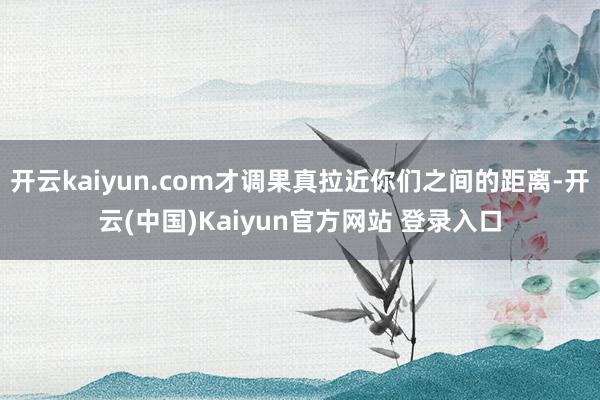 开云kaiyun.com才调果真拉近你们之间的距离-开云(中国)Kaiyun官方网站 登录入口