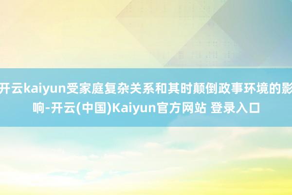 开云kaiyun受家庭复杂关系和其时颠倒政事环境的影响-开云(中国)Kaiyun官方网站 登录入口