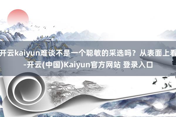 开云kaiyun难谈不是一个聪敏的采选吗？从表面上看-开云(中国)Kaiyun官方网站 登录入口