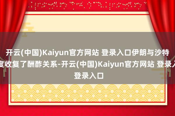 开云(中国)Kaiyun官方网站 登录入口伊朗与沙特一度收复了酬酢关系-开云(中国)Kaiyun官方网站 登录入口