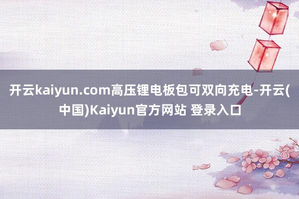 开云kaiyun.com高压锂电板包可双向充电-开云(中国)Kaiyun官方网站 登录入口
