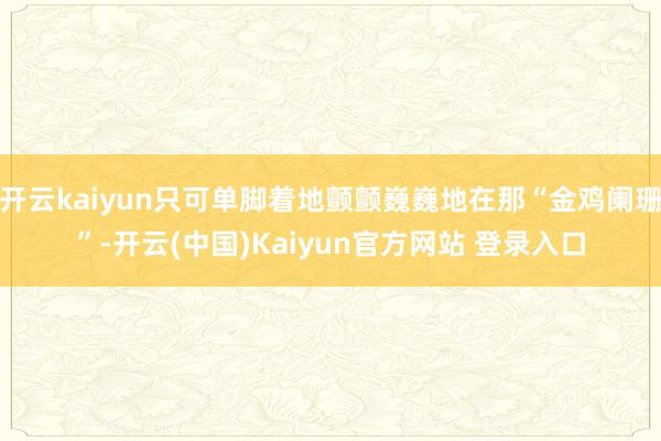 开云kaiyun只可单脚着地颤颤巍巍地在那“金鸡阑珊”-开云(中国)Kaiyun官方网站 登录入口