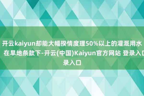 开云kaiyun却能大幅揆情度理50%以上的灌溉用水；在旱地条款下-开云(中国)Kaiyun官方网站 登录入口