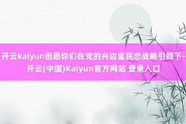 开云kaiyun但愿你们在党的兴边富民恋战略引颈下-开云(中国)Kaiyun官方网站 登录入口