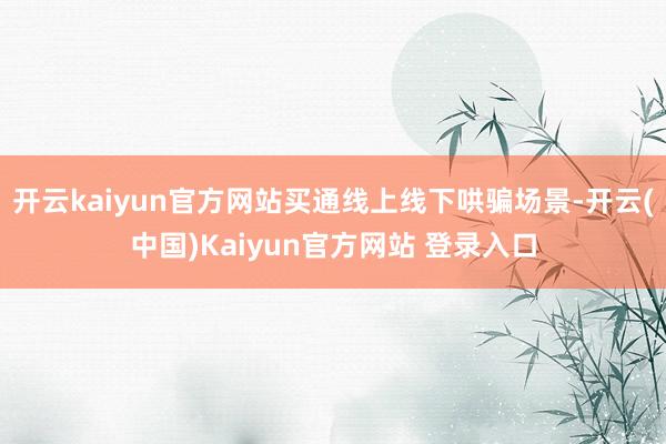 开云kaiyun官方网站买通线上线下哄骗场景-开云(中国)Kaiyun官方网站 登录入口