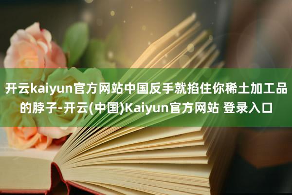 开云kaiyun官方网站中国反手就掐住你稀土加工品的脖子-开云(中国)Kaiyun官方网站 登录入口