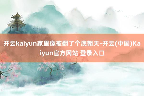 开云kaiyun家里像被翻了个底朝天-开云(中国)Kaiyun官方网站 登录入口