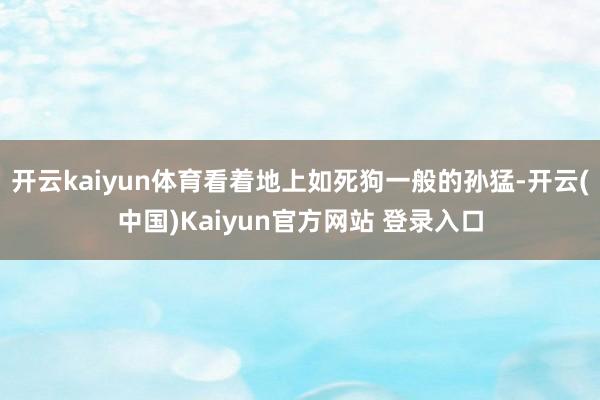 开云kaiyun体育看着地上如死狗一般的孙猛-开云(中国)Kaiyun官方网站 登录入口