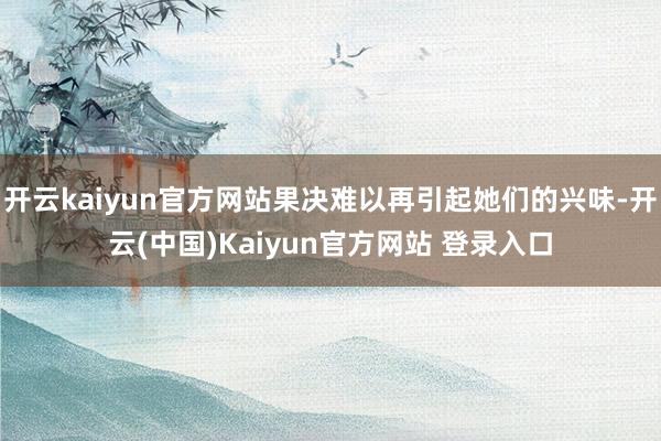 开云kaiyun官方网站果决难以再引起她们的兴味-开云(中国)Kaiyun官方网站 登录入口