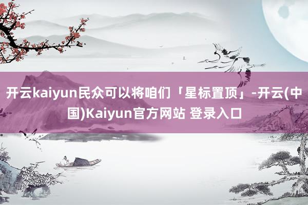 开云kaiyun民众可以将咱们「星标置顶」-开云(中国)Kaiyun官方网站 登录入口