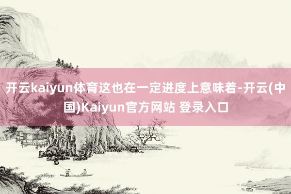 开云kaiyun体育这也在一定进度上意味着-开云(中国)Kaiyun官方网站 登录入口