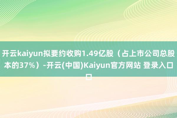 开云kaiyun拟要约收购1.49亿股（占上市公司总股本的37%）-开云(中国)Kaiyun官方网站 登录入口