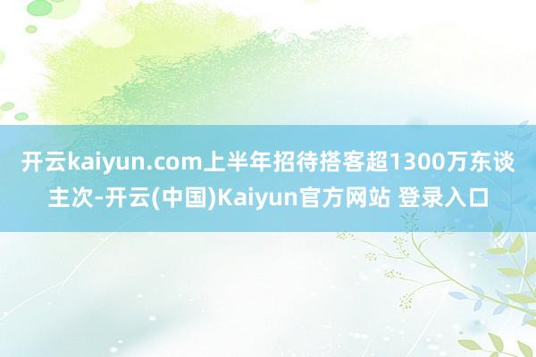 开云kaiyun.com上半年招待搭客超1300万东谈主次-开云(中国)Kaiyun官方网站 登录入口